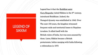 LEGENDOF
SIKKIM
Legend has it that the Buddhist saint
Guru Rinpoche visited Sikkim in the 9th century,
introduced Buddhism .Indeed, the
Namgyal dynasty was established in 1642. Over
The next 150 years, the kingdom witnessed
frequent raids and territorial losses to Nepalese
invaders. It allied itself with the
British rulers of India, but was soon annexed by
them. Later, Sikkim became a British
protectorate, before merging with India following
a referendum in 1975
 