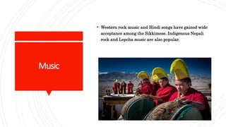 Music
 Western rock music and Hindi songs have gained wide
acceptance among the Sikkimese. Indigenous Nepali
rock and Lepcha music are also popular.
 