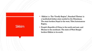 Sikkim
 Sikkim i.e. The “Goodly Region”, Standard Tibetan: is
a landlocked.Indian state nestled in the Himalayas.
The state borders Nepal to the west, Tibet Autonomous
Region,
 People’s Republic of China to the north and east, and
Bhutan to the southeast. The state of West Bengal
borders Sikkim to its south.
 