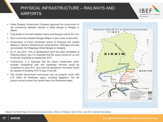 For updated information, please visit www.ibef.orgSIKKIM17
PHYSICAL INFRASTRUCTURE – RAILWAYS AND
AIRPORTS
 Indian Railway Construction Company approved the construction of
rail connectivity between Sevoke in West Bengal to Rangpo in
Sikkim.
 Total length of rail track between Savor and Rangoon will be 52.7 km
 Rail connectivity between Rangpo-Siliguri is also under construction.
 Construction of much anticipated airport at Pakyong has started
adding to Sikkim's infrastructural achievements. Helicopter services
are available from Bagdogra (West Bengal) to Gangtok.
 As of July 2015, 75% of development work has been completed at
Pakyong airport, and it is expected that the airport would be up and
functional completely by September 2017.
 Furthermore, it is expected that the airport construction which
includes navigational aids and passenger terminal would be
completed by June 2017, and once full operational, the airport would
be capable of handling ATR-72 type of aircraft.
 The Central Government announced new rail projects worth US$
4.27 billion for Northeast region, including Nagaland. The rail
projects would connect the capital cities of all Northeast states.
Source: North-East Region Rail Infrastructure presentation; Ministry of Railways, Sikkim Times, June 2013, Assorted news articles
 