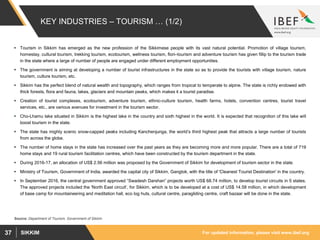 For updated information, please visit www.ibef.orgSIKKIM37
KEY INDUSTRIES – TOURISM … (1/2)
 Tourism in Sikkim has emerged as the new profession of the Sikkimese people with its vast natural potential. Promotion of village tourism,
homestay, cultural tourism, trekking tourism, ecotourism, wellness tourism, flori–tourism and adventure tourism has given fillip to the tourism trade
in the state where a large of number of people are engaged under different employment opportunities.
 The government is aiming at developing a number of tourist infrastructures in the state so as to provide the tourists with village tourism, nature
tourism, culture tourism, etc.
 Sikkim has the perfect blend of natural wealth and topography, which ranges from tropical to temperate to alpine. The state is richly endowed with
thick forests, flora and fauna, lakes, glaciers and mountain peaks, which makes it a tourist paradise.
 Creation of tourist complexes, ecotourism, adventure tourism, ethnic-culture tourism, health farms, hotels, convention centres, tourist travel
services, etc., are various avenues for investment in the tourism sector.
 Cho-Lhamu lake situated in Sikkim is the highest lake in the country and sixth highest in the world. It is expected that recognition of this lake will
boost tourism in the state.
 The state has mighty scenic snow-capped peaks including Kanchenjunga, the world’s third highest peak that attracts a large number of tourists
from across the globe.
 The number of home stays in the state has increased over the past years as they are becoming more and more popular. There are a total of 719
home stays and 19 rural tourism facilitation centres, which have been constructed by the tourism department in the state.
 During 2016-17, an allocation of US$ 2.56 million was proposed by the Government of Sikkim for development of tourism sector in the state.
 Ministry of Tourism, Government of India, awarded the capital city of Sikkim, Gangtok, with the title of 'Cleanest Tourist Destination' in the country.
 In September 2016, the central government approved “Swadesh Darshan” projects worth US$ 68.74 million, to develop tourist circuits in 5 states.
The approved projects included the 'North East circuit‘, for Sikkim, which is to be developed at a cost of US$ 14.58 million, in which development
of base camp for mountaineering and meditation hall, eco log huts, cultural centre, paragliding centre, craft bazaar will be done in the state.
Source: Department of Tourism, Government of Sikkim
 