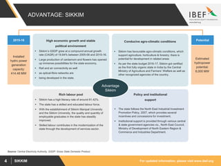 For updated information, please visit www.ibef.orgSIKKIM4
ADVANTAGE: SIKKIM
Conducive agro-climatic conditions
 Sikkim has favourable agro-climatic conditions, which
support agriculture, horticulture & forestry; there is
potential for development in related areas
 As per the state budget 2016-17, Sikkim got certified
as the first fully organic state in India by the Central
Ministry of Agriculture and Farmers’ Welfare as well as
other recognized agencies of the country.
Policy and institutional
support
 The state follows the North East Industrial Investment
Promotion Policy, 2007, which provides several
incentives and concessions for investment.
 Institutional support is provided through various central
& state government agencies viz., North East Council,
Ministry of Development of North Eastern Region &
Commerce and Industries Department.
Rich labour pool
 Sikkim has a high literacy rate of around 81.42%.
 The state has a skilled and educated labour force.
 With the establishment of Sikkim Manipal University
and the Sikkim University, the quality and quantity of
employable graduates in the state has steadily
improved.
 Skilled labour contributes in the modernization of the
state through the development of services sector.
Advantage
Sikkim
High economic growth and stable
political environment
 Sikkim’s GSDP grew at a compound annual growth
rate (CAGR) of 19.84% between 2005-06 and 2015-16.
 Large production of cardamom and flowers has opened
up immense possibilities for the state economy.
 Rail and air connectivity as well
 as optical-fibre networks are
 being developed in the state.
Source: Central Electricity Authority, GSDP: Gross State Domestic Product;
2015-16
Installed
hydro power
generation
capacity:
414.48 MW
Potential
Estimated
hydropower
potential:
8,000 MW
 