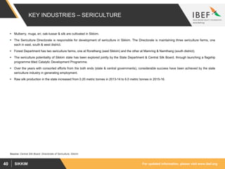 For updated information, please visit www.ibef.orgSIKKIM40
KEY INDUSTRIES – SERICULTURE
 Mulberry, muga, eri, oak-tussar & silk are cultivated in Sikkim.
 The Sericulture Directorate is responsible for development of sericulture in Sikkim. The Directorate is maintaining three sericulture farms, one
each in east, south & west district.
 Forest Department has two sericulture farms, one at Rorathang (east Sikkim) and the other at Mamring & Namthang (south district).
 The sericulture potentiality of Sikkim state has been explored jointly by the State Department & Central Silk Board, through launching a flagship
programme titled Catalytic Development Programme.
 Over the years with consorted efforts from the both ends (state & central governments), considerable success have been achieved by the state
sericulture industry in generating employment.
 Raw silk production in the state increased from 0.20 metric tonnes in 2013-14 to 6.0 metric tonnes in 2015-16.
Source: Central Silk Board, Directorate of Sericulture, Sikkim
 