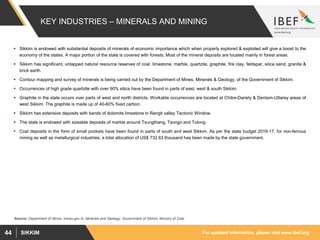 For updated information, please visit www.ibef.orgSIKKIM44
KEY INDUSTRIES – MINERALS AND MINING
 Sikkim is endowed with substantial deposits of minerals of economic importance which when properly explored & exploited will give a boost to the
economy of the states. A major portion of the state is covered with forests. Most of the mineral deposits are located mainly in forest areas.
 Sikkim has significant, untapped natural resource reserves of coal, limestone, marble, quartzite, graphite, fire clay, feldspar, silica sand, granite &
brick earth.
 Contour mapping and survey of minerals is being carried out by the Department of Mines, Minerals & Geology, of the Government of Sikkim.
 Occurrences of high grade quartzite with over 90% silica have been found in parts of east, west & south Sikkim.
 Graphite in the state occurs over parts of west and north districts. Workable occurrences are located at Chitre-Dariely & Dentam-Uttarey areas of
west Sikkim. The graphite is made up of 40-60% fixed carbon.
 Sikkim has extensive deposits with bands of dolomite limestone in Rangit valley Tectonic Window.
 The state is endowed with sizeable deposits of marble around Tsungthang, Tsongo and Tolong.
 Coal deposits in the form of small pockets have been found in parts of south and west Sikkim. As per the state budget 2016-17, for non-ferrous
mining as well as metallurgical industries, a total allocation of US$ 732.63 thousand has been made by the state government.
Source: Department of Mines, mines.gov.in, Minerals and Geology, Government of Sikkim, Ministry of Coal
 