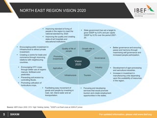 For updated information, please visit www.ibef.orgSIKKIM5
NORTH EAST REGION VISION 2020
Source: NER Vision 2020, HYV: High Yielding Variety, 1GSDP is at fixed costs at 2006-07 prices
Vision
2020
Agriculture
Quality of life of
people
Growth rate in
GSDP1
Tourism
Governance
Promoting
investments
Infrastructure
 Encouraging HYV crops
through better use of organic
manure, fertilisers and
pesticides.
 Preventing soil erosion by
controlling floods.
 Promoting cultivation of
horticulture crops.
 State government has set a target to
grow GSDP by 9.5% and per capita
GSDP by 8.3% over the period 2007-
20.
 Improving standard of living of
people in the region to meet the
national standard by 2020
 Improving the quality and creating
state-of-art hospitals and
educational institutions
 Focusing and developing
services that would promote
tourism and create employment
opportunities in the states.
 Better governance and ensuring
peace and harmony through
maximising self governance and
increased people participation.
 Encouraging public investment in
infrastructure to attract private
investment.
 Creating a centre for trade and
commerce through improving
relations with neighbouring
countries.
 Facilitating easy movement of
goods and people by investing in
road, rail, inland water and air
transportation.
Industry  Development of agro-processing
and sericulture industries.
 Increase in investment in
manufacturing units depending
upon the availability of resources
in the region.
 
