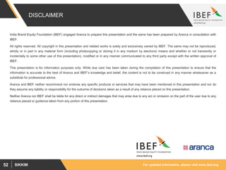 For updated information, please visit www.ibef.orgSIKKIM52
DISCLAIMER
India Brand Equity Foundation (IBEF) engaged Aranca to prepare this presentation and the same has been prepared by Aranca in consultation with
IBEF.
All rights reserved. All copyright in this presentation and related works is solely and exclusively owned by IBEF. The same may not be reproduced,
wholly or in part in any material form (including photocopying or storing it in any medium by electronic means and whether or not transiently or
incidentally to some other use of this presentation), modified or in any manner communicated to any third party except with the written approval of
IBEF.
This presentation is for information purposes only. While due care has been taken during the compilation of this presentation to ensure that the
information is accurate to the best of Aranca and IBEF’s knowledge and belief, the content is not to be construed in any manner whatsoever as a
substitute for professional advice.
Aranca and IBEF neither recommend nor endorse any specific products or services that may have been mentioned in this presentation and nor do
they assume any liability or responsibility for the outcome of decisions taken as a result of any reliance placed on this presentation.
Neither Aranca nor IBEF shall be liable for any direct or indirect damages that may arise due to any act or omission on the part of the user due to any
reliance placed or guidance taken from any portion of this presentation.
 
