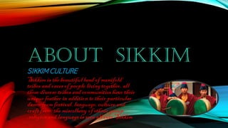 ABOUT SIKKIM
SIKKIM CULTURE
Sikkim is the beautiful land of manifold
tribes and racesof people livingtogether. all
these diverse tribes and communities have their
unique feather in addition to their particular
dance fromfestival, language,culture and
craftfrom.the miscellany of ethnic group
,religionand language isseen all over Sikkim
 