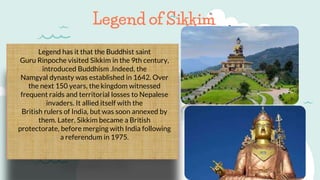 Legend has it that the Buddhist saint
Guru Rinpoche visited Sikkim in the 9th century,
introduced Buddhism .Indeed, the
Namgyal dynasty was established in 1642. Over
the next 150 years, the kingdom witnessed
frequent raids and territorial losses to Nepalese
invaders. It allied itself with the
British rulers of India, but was soon annexed by
them. Later, Sikkim became a British
protectorate, before merging with India following
a referendum in 1975.
Legend of Sikkim
 