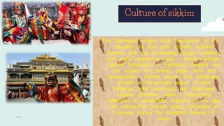 Culture of sikkim
The Sikkimese culture finds expression in it's
beautiful art and craft. Knotted woollen
carpets with the dominating dragon emblem,
and eight auspicious signs ; wood carvings,
Lepcha handlooms in traditional designs and
rich colours for clothes, bags, linen and
accessories ; leather jackets and handbags,
articles of homemade paper, Thanka
(religious scroll paintings) and Sikkimese
Dragon Jewellery make a fascinating
collection of handicrafts, inspired by an age
old culture.The Gumpa being performed in
Lachung during the Buddhist festival of
Losar.
 