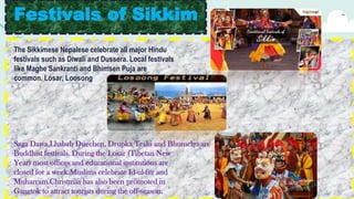 Festivals of Sikkim
The Sikkimese Nepalese celebrate all major Hindu
festivals such as Diwali and Dussera. Local festivals
like Maghe Sankranti and Bhimsen Puja are
common. Losar, Loosong
,
Saga Dawa,Lhabab Duechen, Drupka Teshi and Bhumchu are
Buddhist festivals. During the Losar (Tibetan New
Year) most offices and educational institutions are
closed for a week.Muslims celebrate Id-ul-fitr and
Muharram.Christmas has also been promoted in
Gangtok to attract tourists during the off-season.
 