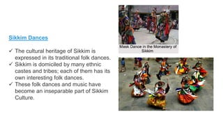Sikkim Dances
 The cultural heritage of Sikkim is
expressed in its traditional folk dances.
 Sikkim is domiciled by many ethnic
castes and tribes; each of them has its
own interesting folk dances.
 These folk dances and music have
become an inseparable part of Sikkim
Culture.
 