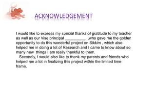 ACKNOWLEDGEMENT
I would like to express my special thanks of gratitude to my teacher
as well as our Vise principal ,who gave me the golden
opportunity to do this wonderful project on Sikkim , which also
helped me in doing a lot of Research and I came to know about so
many new things I am really thankful to them.
Secondly, I would also like to thank my parents and friends who
helped me a lot in finalizing this project within the limited time
frame.
 