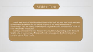 Sikkim Team
Sikkim Team produces most reliable track roller, carrier roller and front idler. Sikkim Wang who
founded Sikkim, has been in this line for over 20 years, he has plenty of experience on
undercarriages. He is still working hard to improve our product quality. Most workers in Sikkim has
been in this line for over 10 years.
Everyday, our mission is to make life easier for our customers, by providing quality stable and
long life using of undercarriages. This comes from the power, passion & determination of our
awesome team to deliver results.
 
