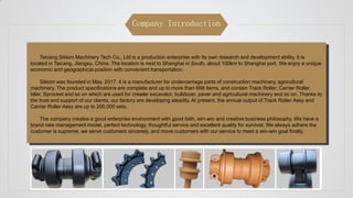 Company Introduction
Taicang Sikkim Machinery Tech Co., Ltd is a production enterprise with its own research and development ability, it is
located in Taicang, Jiangsu, China. The location is next to Shanghai in South, about 100km to Shanghai port. We enjoy a unique
economic and geographical position with convenient transportation.
Sikkim was founded in May, 2017, it is a manufacturer for undercarriage parts of construction machinery, agricultural
machinery. The product specifications are complete and up to more than 668 items, and contain Track Roller, Carrier Roller,
Idler, Sprocket and so on which are used for crawler excavator, bulldozer, paver and agricultural machinery and so on. Thanks to
the trust and support of our clients, our factory are developing steadily. At present, the annual output of Track Roller Assy and
Carrier Roller Assy are up to 200,000 sets.
The company creates a good enterprise environment with good faith, win-win and creative business philosophy. We have a
brand new management model, perfect technology, thoughtful service and excellent quality for survival. We always adhere the
customer is supreme, we serve customers sincerely, and move customers with our service to meet a win-win goal finally.
 