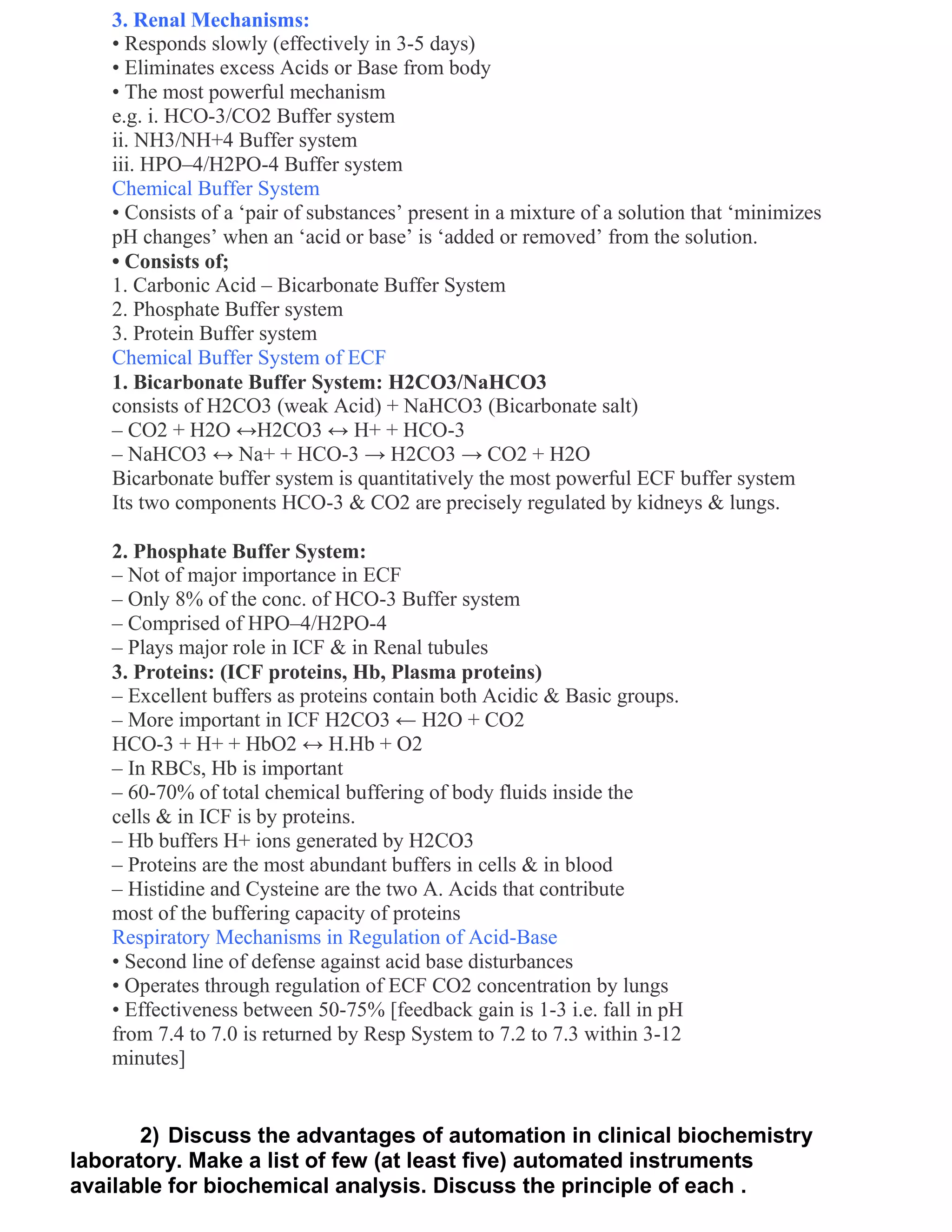 3. Renal Mechanisms:
    • Responds slowly (effectively in 3-5 days)
    • Eliminates excess Acids or Base from body
    • The most powerful mechanism
    e.g. i. HCO-3/CO2 Buffer system
    ii. NH3/NH+4 Buffer system
    iii. HPO–4/H2PO-4 Buffer system
    Chemical Buffer System
    • Consists of a ‗pair of substances‘ present in a mixture of a solution that ‗minimizes
    pH changes‘ when an ‗acid or base‘ is ‗added or removed‘ from the solution.
    • Consists of;
    1. Carbonic Acid – Bicarbonate Buffer System
    2. Phosphate Buffer system
    3. Protein Buffer system
    Chemical Buffer System of ECF
    1. Bicarbonate Buffer System: H2CO3/NaHCO3
    consists of H2CO3 (weak Acid) + NaHCO3 (Bicarbonate salt)
    – CO2 + H2O ↔H2CO3 ↔ H+ + HCO-3
    – NaHCO3 ↔ Na+ + HCO-3 → H2CO3 → CO2 + H2O
    Bicarbonate buffer system is quantitatively the most powerful ECF buffer system
    Its two components HCO-3 & CO2 are precisely regulated by kidneys & lungs.

    2. Phosphate Buffer System:
    – Not of major importance in ECF
    – Only 8% of the conc. of HCO-3 Buffer system
    – Comprised of HPO–4/H2PO-4
    – Plays major role in ICF & in Renal tubules
    3. Proteins: (ICF proteins, Hb, Plasma proteins)
    – Excellent buffers as proteins contain both Acidic & Basic groups.
    – More important in ICF H2CO3 ← H2O + CO2
    HCO-3 + H+ + HbO2 ↔ H.Hb + O2
    – In RBCs, Hb is important
    – 60-70% of total chemical buffering of body fluids inside the
    cells & in ICF is by proteins.
    – Hb buffers H+ ions generated by H2CO3
    – Proteins are the most abundant buffers in cells & in blood
    – Histidine and Cysteine are the two A. Acids that contribute
    most of the buffering capacity of proteins
    Respiratory Mechanisms in Regulation of Acid-Base
    • Second line of defense against acid base disturbances
    • Operates through regulation of ECF CO2 concentration by lungs
    • Effectiveness between 50-75% [feedback gain is 1-3 i.e. fall in pH
    from 7.4 to 7.0 is returned by Resp System to 7.2 to 7.3 within 3-12
    minutes]


       2) Discuss the advantages of automation in clinical biochemistry
laboratory. Make a list of few (at least five) automated instruments
available for biochemical analysis. Discuss the principle of each .
 