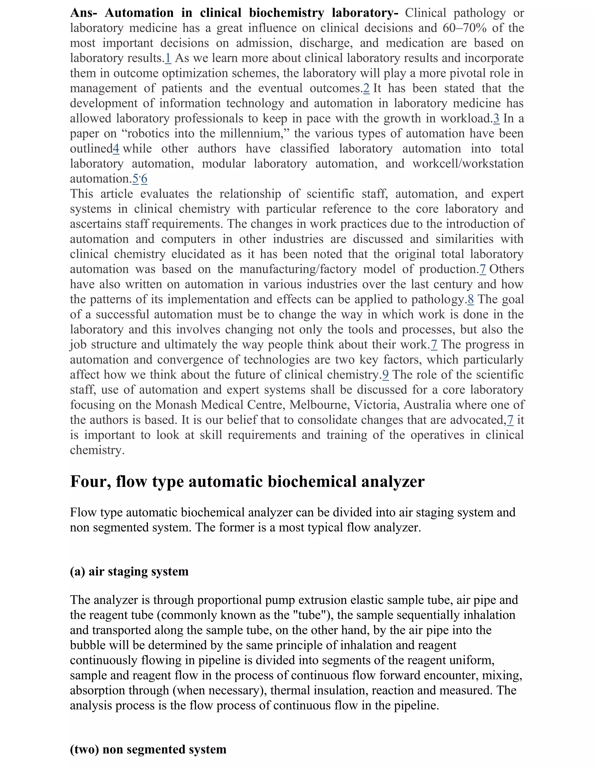 Ans- Automation in clinical biochemistry laboratory- Clinical pathology or
laboratory medicine has a great influence on clinical decisions and 60–70% of the
most important decisions on admission, discharge, and medication are based on
laboratory results.1 As we learn more about clinical laboratory results and incorporate
them in outcome optimization schemes, the laboratory will play a more pivotal role in
management of patients and the eventual outcomes.2 It has been stated that the
development of information technology and automation in laboratory medicine has
allowed laboratory professionals to keep in pace with the growth in workload.3 In a
paper on ―robotics into the millennium,‖ the various types of automation have been
outlined4 while other authors have classified laboratory automation into total
laboratory automation, modular laboratory automation, and workcell/workstation
automation.5,6
This article evaluates the relationship of scientific staff, automation, and expert
systems in clinical chemistry with particular reference to the core laboratory and
ascertains staff requirements. The changes in work practices due to the introduction of
automation and computers in other industries are discussed and similarities with
clinical chemistry elucidated as it has been noted that the original total laboratory
automation was based on the manufacturing/factory model of production.7 Others
have also written on automation in various industries over the last century and how
the patterns of its implementation and effects can be applied to pathology.8 The goal
of a successful automation must be to change the way in which work is done in the
laboratory and this involves changing not only the tools and processes, but also the
job structure and ultimately the way people think about their work.7 The progress in
automation and convergence of technologies are two key factors, which particularly
affect how we think about the future of clinical chemistry.9 The role of the scientific
staff, use of automation and expert systems shall be discussed for a core laboratory
focusing on the Monash Medical Centre, Melbourne, Victoria, Australia where one of
the authors is based. It is our belief that to consolidate changes that are advocated,7 it
is important to look at skill requirements and training of the operatives in clinical
chemistry.

Four, flow type automatic biochemical analyzer
Flow type automatic biochemical analyzer can be divided into air staging system and
non segmented system. The former is a most typical flow analyzer.


(a) air staging system

The analyzer is through proportional pump extrusion elastic sample tube, air pipe and
the reagent tube (commonly known as the "tube"), the sample sequentially inhalation
and transported along the sample tube, on the other hand, by the air pipe into the
bubble will be determined by the same principle of inhalation and reagent
continuously flowing in pipeline is divided into segments of the reagent uniform,
sample and reagent flow in the process of continuous flow forward encounter, mixing,
absorption through (when necessary), thermal insulation, reaction and measured. The
analysis process is the flow process of continuous flow in the pipeline.


(two) non segmented system
 