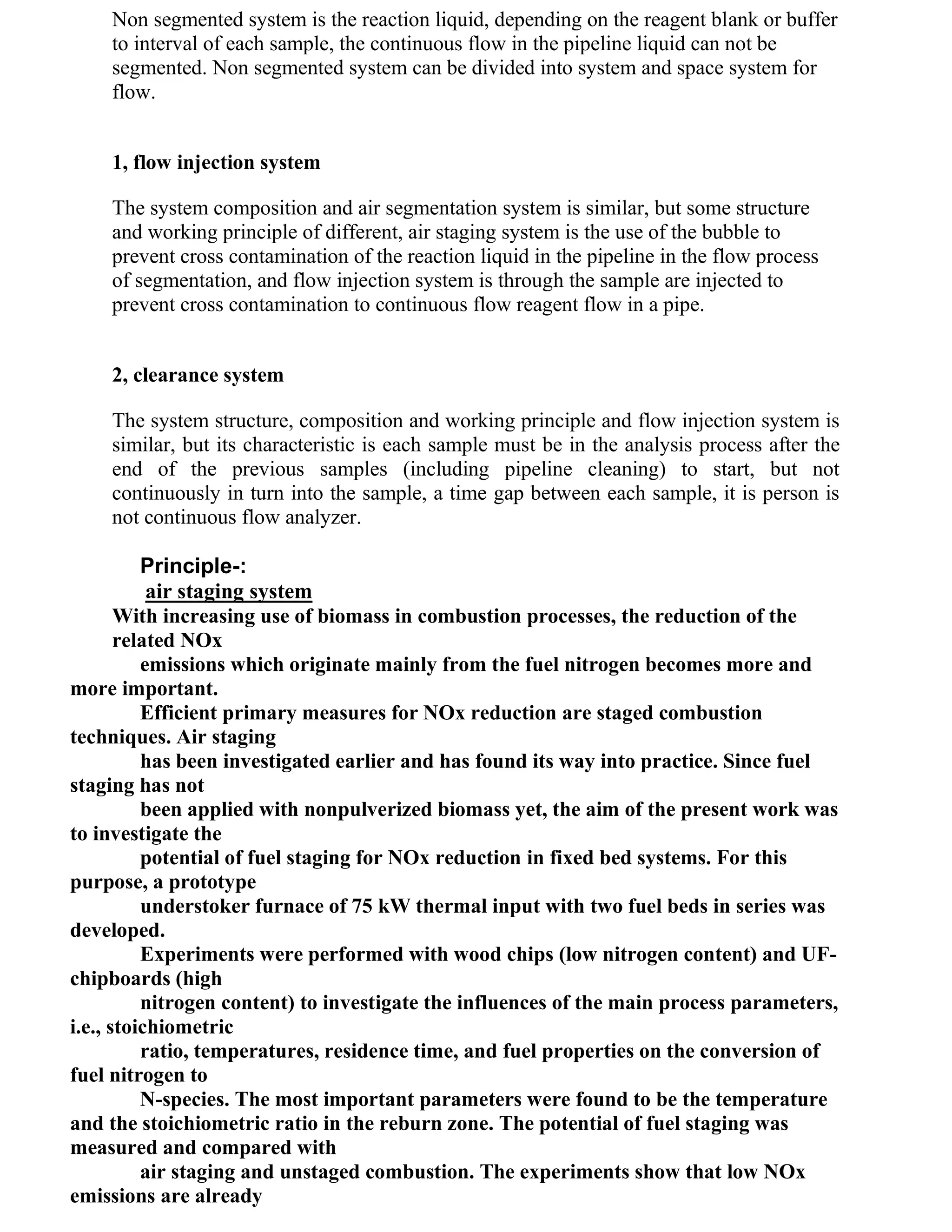 Non segmented system is the reaction liquid, depending on the reagent blank or buffer
    to interval of each sample, the continuous flow in the pipeline liquid can not be
    segmented. Non segmented system can be divided into system and space system for
    flow.


    1, flow injection system

    The system composition and air segmentation system is similar, but some structure
    and working principle of different, air staging system is the use of the bubble to
    prevent cross contamination of the reaction liquid in the pipeline in the flow process
    of segmentation, and flow injection system is through the sample are injected to
    prevent cross contamination to continuous flow reagent flow in a pipe.


    2, clearance system

    The system structure, composition and working principle and flow injection system is
    similar, but its characteristic is each sample must be in the analysis process after the
    end of the previous samples (including pipeline cleaning) to start, but not
    continuously in turn into the sample, a time gap between each sample, it is person is
    not continuous flow analyzer.

          Principle-:
           air staging system
       With increasing use of biomass in combustion processes, the reduction of the
       related NOx
          emissions which originate mainly from the fuel nitrogen becomes more and
more important.
          Efficient primary measures for NOx reduction are staged combustion
techniques. Air staging
          has been investigated earlier and has found its way into practice. Since fuel
staging has not
          been applied with nonpulverized biomass yet, the aim of the present work was
to investigate the
          potential of fuel staging for NOx reduction in fixed bed systems. For this
purpose, a prototype
          understoker furnace of 75 kW thermal input with two fuel beds in series was
developed.
          Experiments were performed with wood chips (low nitrogen content) and UF-
chipboards (high
          nitrogen content) to investigate the influences of the main process parameters,
i.e., stoichiometric
          ratio, temperatures, residence time, and fuel properties on the conversion of
fuel nitrogen to
          N-species. The most important parameters were found to be the temperature
and the stoichiometric ratio in the reburn zone. The potential of fuel staging was
measured and compared with
          air staging and unstaged combustion. The experiments show that low NOx
emissions are already
 