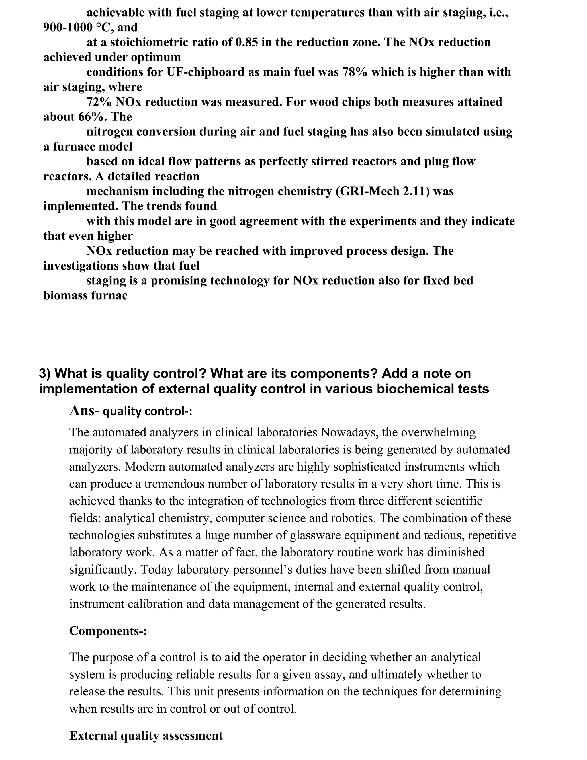 achievable with fuel staging at lower temperatures than with air staging, i.e.,
900-1000 °C, and
         at a stoichiometric ratio of 0.85 in the reduction zone. The NOx reduction
achieved under optimum
         conditions for UF-chipboard as main fuel was 78% which is higher than with
air staging, where
         72% NOx reduction was measured. For wood chips both measures attained
about 66%. The
         nitrogen conversion during air and fuel staging has also been simulated using
a furnace model
         based on ideal flow patterns as perfectly stirred reactors and plug flow
reactors. A detailed reaction
         mechanism including the nitrogen chemistry (GRI-Mech 2.11) was
implemented. The trends found
         with this model are in good agreement with the experiments and they indicate
that even higher
         NOx reduction may be reached with improved process design. The
investigations show that fuel
         staging is a promising technology for NOx reduction also for fixed bed
biomass furnac




3) What is quality control? What are its components? Add a note on
implementation of external quality control in various biochemical tests
    Ans- quality control-:
    The automated analyzers in clinical laboratories Nowadays, the overwhelming
    majority of laboratory results in clinical laboratories is being generated by automated
    analyzers. Modern automated analyzers are highly sophisticated instruments which
    can produce a tremendous number of laboratory results in a very short time. This is
    achieved thanks to the integration of technologies from three different scientific
    fields: analytical chemistry, computer science and robotics. The combination of these
    technologies substitutes a huge number of glassware equipment and tedious, repetitive
    laboratory work. As a matter of fact, the laboratory routine work has diminished
    significantly. Today laboratory personnel‘s duties have been shifted from manual
    work to the maintenance of the equipment, internal and external quality control,
    instrument calibration and data management of the generated results.

    Components-:

    The purpose of a control is to aid the operator in deciding whether an analytical
    system is producing reliable results for a given assay, and ultimately whether to
    release the results. This unit presents information on the techniques for determining
    when results are in control or out of control.

    External quality assessment
 