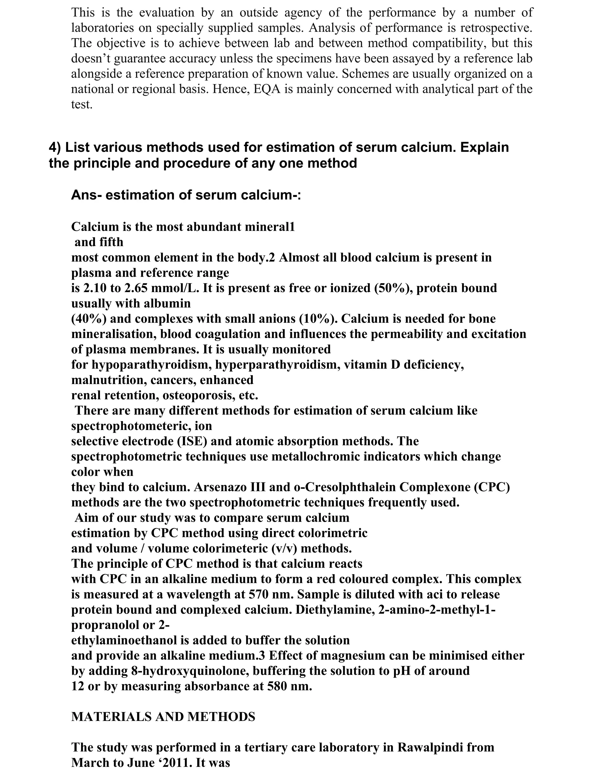 This is the evaluation by an outside agency of the performance by a number of
   laboratories on specially supplied samples. Analysis of performance is retrospective.
   The objective is to achieve between lab and between method compatibility, but this
   doesn‘t guarantee accuracy unless the specimens have been assayed by a reference lab
   alongside a reference preparation of known value. Schemes are usually organized on a
   national or regional basis. Hence, EQA is mainly concerned with analytical part of the
   test.


4) List various methods used for estimation of serum calcium. Explain
the principle and procedure of any one method

   Ans- estimation of serum calcium-:

   Calcium is the most abundant mineral1
    and fifth
   most common element in the body.2 Almost all blood calcium is present in
   plasma and reference range
   is 2.10 to 2.65 mmol/L. It is present as free or ionized (50%), protein bound
   usually with albumin
   (40%) and complexes with small anions (10%). Calcium is needed for bone
   mineralisation, blood coagulation and influences the permeability and excitation
   of plasma membranes. It is usually monitored
   for hypoparathyroidism, hyperparathyroidism, vitamin D deficiency,
   malnutrition, cancers, enhanced
   renal retention, osteoporosis, etc.
    There are many different methods for estimation of serum calcium like
   spectrophotometeric, ion
   selective electrode (ISE) and atomic absorption methods. The
   spectrophotometric techniques use metallochromic indicators which change
   color when
   they bind to calcium. Arsenazo III and o-Cresolphthalein Complexone (CPC)
   methods are the two spectrophotometric techniques frequently used.
    Aim of our study was to compare serum calcium
   estimation by CPC method using direct colorimetric
   and volume / volume colorimeteric (v/v) methods.
   The principle of CPC method is that calcium reacts
   with CPC in an alkaline medium to form a red coloured complex. This complex
   is measured at a wavelength at 570 nm. Sample is diluted with aci to release
   protein bound and complexed calcium. Diethylamine, 2-amino-2-methyl-1-
   propranolol or 2-
   ethylaminoethanol is added to buffer the solution
   and provide an alkaline medium.3 Effect of magnesium can be minimised either
   by adding 8-hydroxyquinolone, buffering the solution to pH of around
   12 or by measuring absorbance at 580 nm.

   MATERIALS AND METHODS

   The study was performed in a tertiary care laboratory in Rawalpindi from
   March to June ‘2011. It was
 