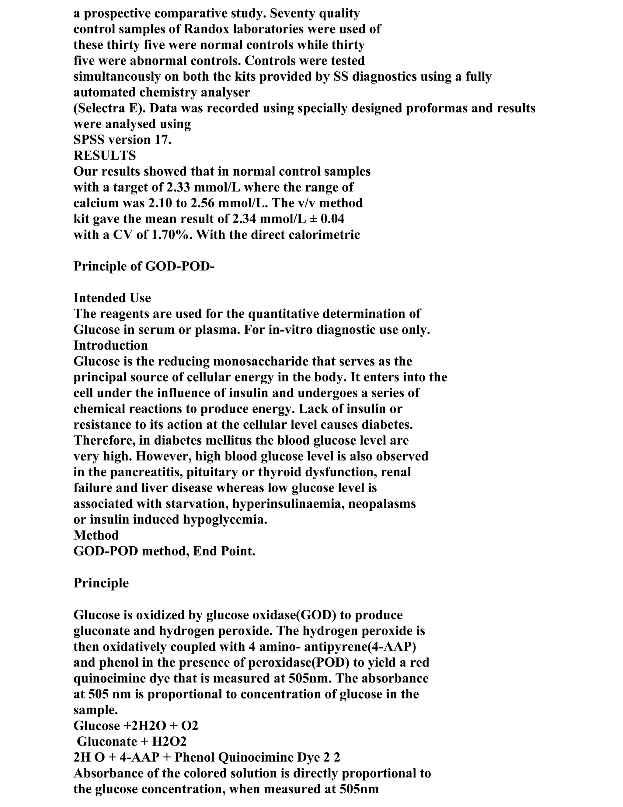 a prospective comparative study. Seventy quality
control samples of Randox laboratories were used of
these thirty five were normal controls while thirty
five were abnormal controls. Controls were tested
simultaneously on both the kits provided by SS diagnostics using a fully
automated chemistry analyser
(Selectra E). Data was recorded using specially designed proformas and results
were analysed using
SPSS version 17.
RESULTS
Our results showed that in normal control samples
with a target of 2.33 mmol/L where the range of
calcium was 2.10 to 2.56 mmol/L. The v/v method
kit gave the mean result of 2.34 mmol/L ± 0.04
with a CV of 1.70%. With the direct calorimetric

Principle of GOD-POD-

Intended Use
The reagents are used for the quantitative determination of
Glucose in serum or plasma. For in-vitro diagnostic use only.
Introduction
Glucose is the reducing monosaccharide that serves as the
principal source of cellular energy in the body. It enters into the
cell under the influence of insulin and undergoes a series of
chemical reactions to produce energy. Lack of insulin or
resistance to its action at the cellular level causes diabetes.
Therefore, in diabetes mellitus the blood glucose level are
very high. However, high blood glucose level is also observed
in the pancreatitis, pituitary or thyroid dysfunction, renal
failure and liver disease whereas low glucose level is
associated with starvation, hyperinsulinaemia, neopalasms
or insulin induced hypoglycemia.
Method
GOD-POD method, End Point.

Principle

Glucose is oxidized by glucose oxidase(GOD) to produce
gluconate and hydrogen peroxide. The hydrogen peroxide is
then oxidatively coupled with 4 amino- antipyrene(4-AAP)
and phenol in the presence of peroxidase(POD) to yield a red
quinoeimine dye that is measured at 505nm. The absorbance
at 505 nm is proportional to concentration of glucose in the
sample.
Glucose +2H2O + O2
 Gluconate + H2O2
2H O + 4-AAP + Phenol Quinoeimine Dye 2 2
Absorbance of the colored solution is directly proportional to
the glucose concentration, when measured at 505nm
 