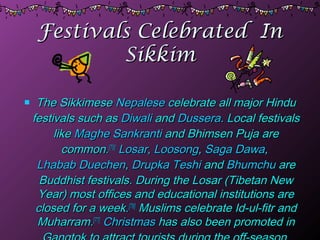 Festivals Celebrated InFestivals Celebrated In
SikkimSikkim
 The SikkimeseThe Sikkimese NepaleseNepalese celebrate all major Hinducelebrate all major Hindu
festivals such asfestivals such as DiwaliDiwali andand DusseraDussera. Local festivals. Local festivals
likelike Maghe SankrantiMaghe Sankranti and Bhimsen Puja areand Bhimsen Puja are
common.common.[75][75]
LosarLosar,, LoosongLoosong,, Saga DawaSaga Dawa,,
Lhabab DuechenLhabab Duechen,, Drupka TeshiDrupka Teshi andand BhumchuBhumchu areare
Buddhist festivals. During the Losar (Tibetan NewBuddhist festivals. During the Losar (Tibetan New
Year) most offices and educational institutions areYear) most offices and educational institutions are
closed for a week.closed for a week.[76][76]
Muslims celebrate Id-ul-fitr andMuslims celebrate Id-ul-fitr and
Muharram.Muharram.[77][77]
ChristmasChristmas has also been promoted inhas also been promoted in
 
