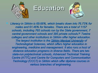 EducationEducation
 Literacy in Sikkim is 69.68%, which breaks down into 76.73% forLiteracy in Sikkim is 69.68%, which breaks down into 76.73% for
males and 61.46% for females. There are a total of 1157males and 61.46% for females. There are a total of 1157
schools, including 765 schools run by the State government, 7schools, including 765 schools run by the State government, 7
central government schools and 385 private schools.central government schools and 385 private schools.[93][93]
TwelveTwelve
colleges and other institutions in Sikkim offer higher education.colleges and other institutions in Sikkim offer higher education.
The largest institution is theThe largest institution is the Sikkim Manipal UniversitySikkim Manipal University ofof
Technological Sciences, which offers higher education inTechnological Sciences, which offers higher education in
engineering, medicine and management. It also runs a host ofengineering, medicine and management. It also runs a host of
distance education programs in diverse fields. There are twodistance education programs in diverse fields. There are two
state-run polytechnical schools, Advanced Technical Trainingstate-run polytechnical schools, Advanced Technical Training
Centre (ATTC) and Centre for Computers and CommunicationCentre (ATTC) and Centre for Computers and Communication
Technology (CCCT) in Sikkim which offer diploma courses inTechnology (CCCT) in Sikkim which offer diploma courses in
various branches of engineering.various branches of engineering.
 