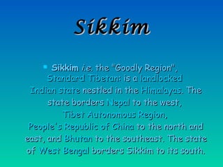 SikkimSikkim
 SikkimSikkim i.e.i.e. the "Goodly Region",the "Goodly Region",
Standard TibetanStandard Tibetan: is a: is a landlockedlandlocked
Indian stateIndian state nestled in thenestled in the HimalayasHimalayas. The. The
state bordersstate borders NepalNepal to the west,to the west,
Tibet Autonomous RegionTibet Autonomous Region,,
People's Republic of ChinaPeople's Republic of China to the north andto the north and
east, andeast, and BhutanBhutan to the southeast. The stateto the southeast. The state
ofof West BengalWest Bengal borders Sikkim to its south.borders Sikkim to its south.
 