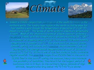 ClimateClimate
 Sikkim's climate ranges fromSikkim's climate ranges from sub-tropicalsub-tropical in the south toin the south to tundratundra in thein the
northern parts. The tundra-type region in the north is clad by snow fornorthern parts. The tundra-type region in the north is clad by snow for
four months a year though the temperature drops below 0 °C (32 °F)four months a year though the temperature drops below 0 °C (32 °F)
almost every night.almost every night.[31][31]
The peaks of north-western Sikkim are perpetuallyThe peaks of north-western Sikkim are perpetually
frozen.frozen.[35][35]
Most of the inhabited regions of Sikkim, however, witness aMost of the inhabited regions of Sikkim, however, witness a
temperatetemperate climate, with the temperatures seldom exceeding 28 °climate, with the temperatures seldom exceeding 28 °CC (82 °(82 °
FF) in summer or dropping below 0 °C (32 °F) in winter. The mean monthly) in summer or dropping below 0 °C (32 °F) in winter. The mean monthly
temperature in summer is 15 °C.temperature in summer is 15 °C.[36][36]
The state has five seasons: winter,The state has five seasons: winter,
summer, spring, and autumn, and asummer, spring, and autumn, and a monsoonmonsoon season between June andseason between June and
September. The average annual temperature for most of Sikkim isSeptember. The average annual temperature for most of Sikkim is
around 18 °C (64 °F). Sikkim is one of the few states in India to receivearound 18 °C (64 °F). Sikkim is one of the few states in India to receive
regular snowfall. Theregular snowfall. The snow linesnow line ranges from 20,000 feet in the north toranges from 20,000 feet in the north to
16,000 feet in the south.16,000 feet in the south.[37][37]
During the monsoon, heavy rains increaseDuring the monsoon, heavy rains increase
the possibility of landslides. The record for the longest period ofthe possibility of landslides. The record for the longest period of
continuous rain is 11 days. In the northern region, because of highcontinuous rain is 11 days. In the northern region, because of high
altitude, temperatures drop below −40 °C (−40 °F) in winter.altitude, temperatures drop below −40 °C (−40 °F) in winter.
 