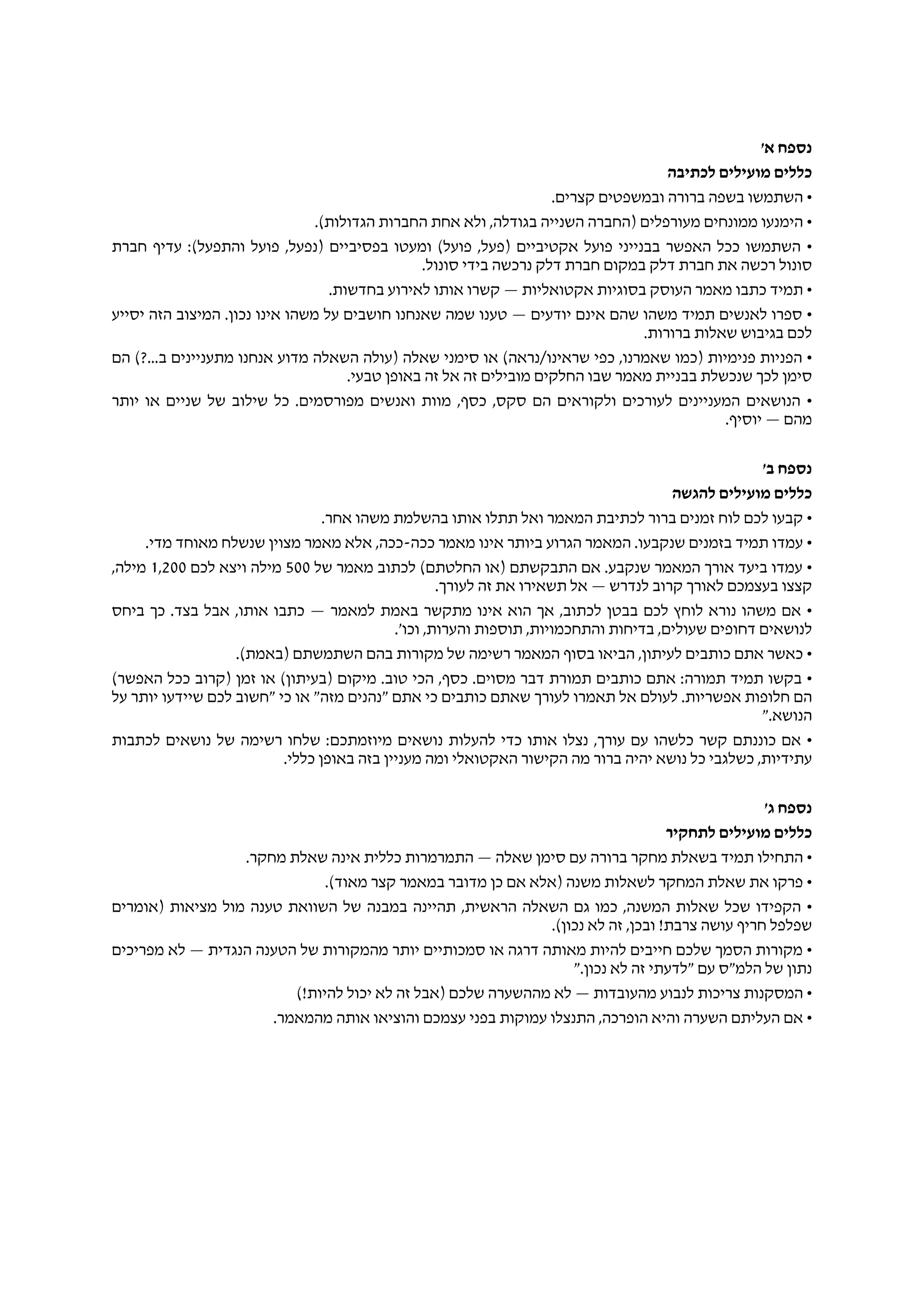 '‫א‬ ‫נספח‬
‫לכתיבה‬ ‫מועילים‬ ‫כללים‬
.‫קצרים‬ ‫ובמשפטים‬ ‫ברורה‬ ‫בשפה‬ ‫השתמשו‬ •
.(‫הגדולות‬ ‫החברות‬ ‫אחת‬ ‫ולא‬ ,‫בגודלה‬ ‫השנייה‬ ‫)החברה‬ ‫מעורפלים‬ ‫ממונחים‬ ‫הימנעו‬ •
‫חברת‬ ‫עדיף‬ :(‫והתפעל‬ ‫פועל‬ ,‫)נפעל‬ ‫בפסיביים‬ ‫ומעטו‬ (‫פועל‬ ,‫)פעל‬ ‫אקטיביים‬ ‫פועל‬ ‫בבנייני‬ ‫האפשר‬ ‫ככל‬ ‫השתמשו‬ •
.‫סונול‬ ‫בידי‬ ‫נרכשה‬ ‫דלק‬ ‫חברת‬ ‫במקום‬ ‫דלק‬ ‫חברת‬ ‫את‬ ‫רכשה‬ ‫סונול‬
.‫בחדשות‬ ‫לאירוע‬ ‫אותו‬ ‫קשרו‬ — ‫אקטואליות‬ ‫בסוגיות‬ ‫העוסק‬ ‫מאמר‬ ‫כתבו‬ ‫תמיד‬ •
‫יסייע‬ ‫הזה‬ ‫המיצוב‬ .‫נכון‬ ‫אינו‬ ‫משהו‬ ‫על‬ ‫חושבים‬ ‫שאנחנו‬ ‫שמה‬ ‫טענו‬ — ‫יודעים‬ ‫אינם‬ ‫שהם‬ ‫משהו‬ ‫תמיד‬ ‫לאנשים‬ ‫ספרו‬ •
.‫ברורות‬ ‫שאלות‬ ‫בגיבוש‬ ‫לכם‬
‫הם‬ (?...‫ב‬ ‫מתעניינים‬ ‫אנחנו‬ ‫מדוע‬ ‫השאלה‬ ‫)עולה‬ ‫שאלה‬ ‫סימני‬ ‫או‬ (‫שראינו/נראה‬ ‫כפי‬ ,‫שאמרנו‬ ‫)כמו‬ ‫פנימיות‬ ‫הפניות‬ •
.‫טבעי‬ ‫באופן‬ ‫זה‬ ‫אל‬ ‫זה‬ ‫מובילים‬ ‫החלקים‬ ‫שבו‬ ‫מאמר‬ ‫בבניית‬ ‫שנכשלת‬ ‫לכך‬ ‫סימן‬
‫יותר‬ ‫או‬ ‫שניים‬ ‫של‬ ‫שילוב‬ ‫כל‬ .‫מפורסמים‬ ‫ואנשים‬ ‫מוות‬ ,‫כסף‬ ,‫סקס‬ ‫הם‬ ‫ולקוראים‬ ‫לעורכים‬ ‫המעניינים‬ ‫הנושאים‬ •
.‫יוסיף‬ — ‫מהם‬
'‫ב‬ ‫נספח‬
‫להגשה‬ ‫מועילים‬ ‫כללים‬
.‫אחר‬ ‫משהו‬ ‫בהשלמת‬ ‫אותו‬ ‫תתלו‬ ‫ואל‬ ‫המאמר‬ ‫לכתיבת‬ ‫ברור‬ ‫זמנים‬ ‫לוח‬ ‫לכם‬ ‫קבעו‬ •
.‫מדי‬ ‫מאוחד‬ ‫שנשלח‬ ‫מצוין‬ ‫מאמר‬ ‫אלא‬ ,‫ככה-ככה‬ ‫מאמר‬ ‫אינו‬ ‫ביותר‬ ‫הגרוע‬ ‫המאמר‬ .‫שנקבעו‬ ‫בזמנים‬ ‫תמיד‬ ‫עמדו‬ •
‫של‬ ‫מאמר‬ ‫לכתוב‬ (‫החלטתם‬ ‫)או‬ ‫התבקשתם‬ ‫אם‬ .‫שנקבע‬ ‫המאמר‬ ‫אורך‬ ‫ביעד‬ ‫עמדו‬ •500‫לכם‬ ‫ויצא‬ ‫מילה‬1,200,‫מילה‬
.‫לעורך‬ ‫זה‬ ‫את‬ ‫תשאירו‬ ‫אל‬ — ‫לנדרש‬ ‫קרוב‬ ‫לאורך‬ ‫בעצמכם‬ ‫קצצו‬
‫ביחס‬ ‫כך‬ .‫בצד‬ ‫אבל‬ ,‫אותו‬ ‫כתבו‬ — ‫למאמר‬ ‫באמת‬ ‫מתקשר‬ ‫אינו‬ ‫הוא‬ ‫אך‬ ,‫לכתוב‬ ‫בבטן‬ ‫לכם‬ ‫לוחץ‬ ‫נורא‬ ‫משהו‬ ‫אם‬ •
.'‫וכו‬ ,‫והערות‬ ‫תוספות‬ ,‫והתחכמויות‬ ‫בדיחות‬ ,‫שעולים‬ ‫דחופים‬ ‫לנושאים‬
.(‫)באמת‬ ‫השתמשתם‬ ‫בהם‬ ‫מקורות‬ ‫של‬ ‫רשימה‬ ‫המאמר‬ ‫בסוף‬ ‫הביאו‬ ,‫לעיתון‬ ‫כותבים‬ ‫אתם‬ ‫כאשר‬ •
(‫האפשר‬ ‫ככל‬ ‫)קרוב‬ ‫זמן‬ ‫או‬ (‫)בעיתון‬ ‫מיקום‬ .‫טוב‬ ‫הכי‬ ,‫כסף‬ .‫מסוים‬ ‫דבר‬ ‫תמורת‬ ‫כותבים‬ ‫אתם‬ :‫תמורה‬ ‫תמיד‬ ‫בקשו‬ •
‫על‬ ‫יותר‬ ‫שיידעו‬ ‫לכם‬ ‫"חשוב‬ ‫כי‬ ‫או‬ "‫מזה‬ ‫"נהנים‬ ‫אתם‬ ‫כי‬ ‫כותבים‬ ‫שאתם‬ ‫לעורך‬ ‫תאמרו‬ ‫אל‬ ‫לעולם‬ .‫אפשריות‬ ‫חלופות‬ ‫הם‬
".‫הנושא‬
‫לכתבות‬ ‫נושאים‬ ‫של‬ ‫רשימה‬ ‫שלחו‬ :‫מיוזמתכם‬ ‫נושאים‬ ‫להעלות‬ ‫כדי‬ ‫אותו‬ ‫נצלו‬ ,‫עורך‬ ‫עם‬ ‫כלשהו‬ ‫קשר‬ ‫כוננתם‬ ‫אם‬ •
.‫כללי‬ ‫באופן‬ ‫בזה‬ ‫מעניין‬ ‫ומה‬ ‫האקטואלי‬ ‫הקישור‬ ‫מה‬ ‫ברור‬ ‫יהיה‬ ‫נושא‬ ‫כל‬ ‫כשלגבי‬ ,‫עתידיות‬
'‫ג‬ ‫נספח‬
‫לתחקיר‬ ‫מועילים‬ ‫כללים‬
.‫מחקר‬ ‫שאלת‬ ‫אינה‬ ‫כללית‬ ‫התמרמרות‬ — ‫שאלה‬ ‫סימן‬ ‫עם‬ ‫ברורה‬ ‫מחקר‬ ‫בשאלת‬ ‫תמיד‬ ‫התחילו‬ •
.(‫מאוד‬ ‫קצר‬ ‫במאמר‬ ‫מדובר‬ ‫כן‬ ‫אם‬ ‫)אלא‬ ‫משנה‬ ‫לשאלות‬ ‫המחקר‬ ‫שאלת‬ ‫את‬ ‫פרקו‬ •
‫)אומרים‬ ‫מציאות‬ ‫מול‬ ‫טענה‬ ‫השוואת‬ ‫של‬ ‫במבנה‬ ‫תהיינה‬ ,‫הראשית‬ ‫השאלה‬ ‫גם‬ ‫כמו‬ ,‫המשנה‬ ‫שאלות‬ ‫שכל‬ ‫הקפידו‬ •
.(‫נכון‬ ‫לא‬ ‫זה‬ ,‫ובכן‬ !‫צרבת‬ ‫עושה‬ ‫חריף‬ ‫שפלפל‬
‫מפריכים‬ ‫לא‬ — ‫הנגדית‬ ‫הטענה‬ ‫של‬ ‫מהמקורות‬ ‫יותר‬ ‫סמכותיים‬ ‫או‬ ‫דרגה‬ ‫מאותה‬ ‫להיות‬ ‫חייבים‬ ‫שלכם‬ ‫הסמך‬ ‫מקורות‬ •
".‫נכון‬ ‫לא‬ ‫זה‬ ‫"לדעתי‬ ‫עם‬ ‫הלמ"ס‬ ‫של‬ ‫נתון‬
(!‫להיות‬ ‫יכול‬ ‫לא‬ ‫זה‬ ‫)אבל‬ ‫שלכם‬ ‫מההשערה‬ ‫לא‬ — ‫מהעובדות‬ ‫לנבוע‬ ‫צריכות‬ ‫המסקנות‬ •
.‫מהמאמר‬ ‫אותה‬ ‫והוציאו‬ ‫עצמכם‬ ‫בפני‬ ‫עמוקות‬ ‫התנצלו‬ ,‫הופרכה‬ ‫והיא‬ ‫השערה‬ ‫העליתם‬ ‫אם‬ •
 