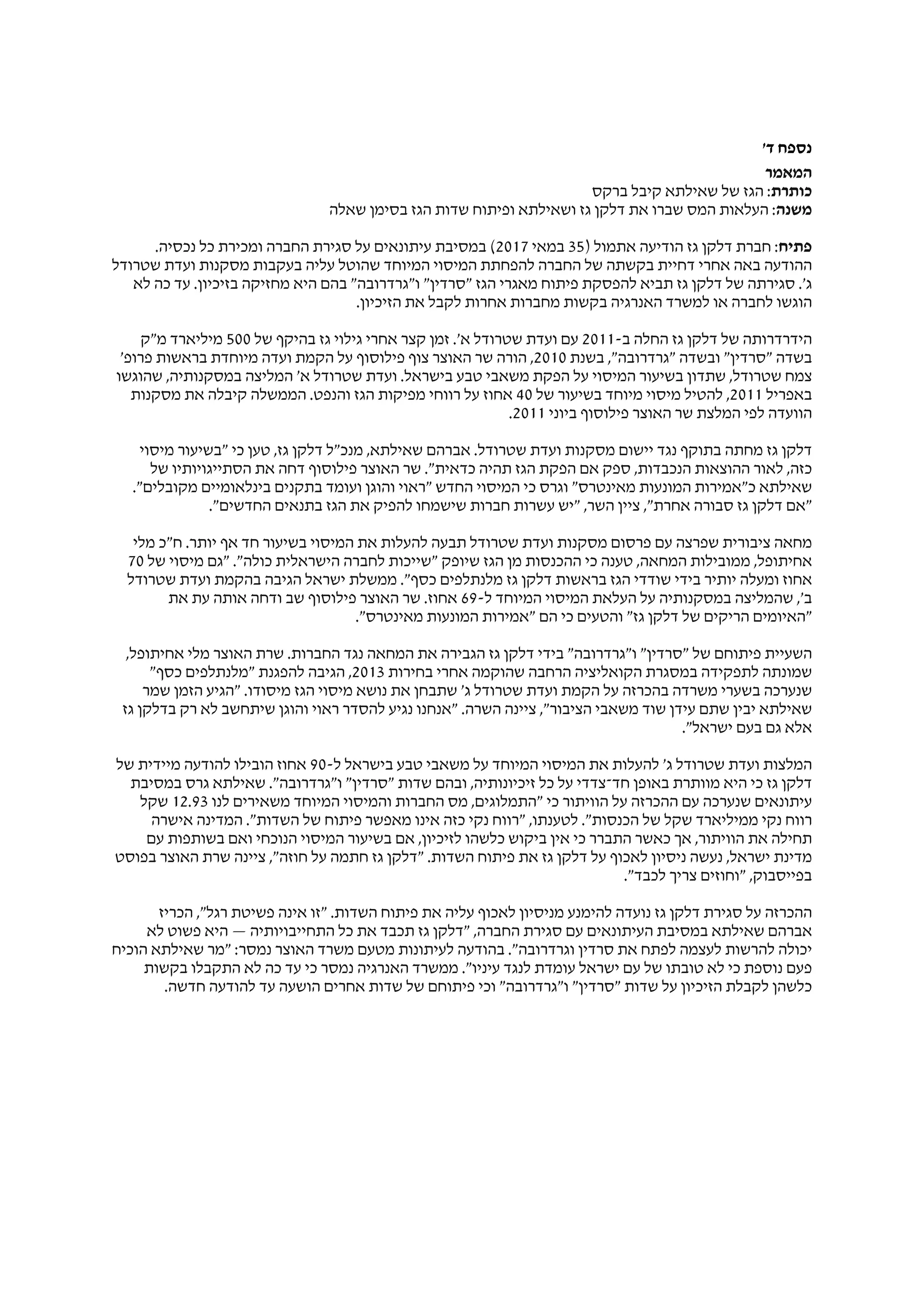 '‫ד‬ ‫נספח‬
‫המאמר‬
‫כותרת‬‫ברקס‬ ‫קיבל‬ ‫שאילתא‬ ‫של‬ ‫הגז‬ :
‫משנה‬‫שאלה‬ ‫בסימן‬ ‫הגז‬ ‫שדות‬ ‫ופיתוח‬ ‫ושאילתא‬ ‫גז‬ ‫דלקן‬ ‫את‬ ‫שברו‬ ‫המס‬ ‫העלאות‬ :
‫פתיח‬) ‫אתמול‬ ‫הודיעה‬ ‫גז‬ ‫דלקן‬ ‫חברת‬ :35‫במאי‬2017.‫נכסיה‬ ‫כל‬ ‫ומכירת‬ ‫החברה‬ ‫סגירת‬ ‫על‬ ‫עיתונאים‬ ‫במסיבת‬ (
‫שטרודל‬ ‫ועדת‬ ‫מסקנות‬ ‫בעקבות‬ ‫עליה‬ ‫שהוטל‬ ‫המיוחד‬ ‫המיסוי‬ ‫להפחתת‬ ‫החברה‬ ‫של‬ ‫בקשתה‬ ‫דחיית‬ ‫אחרי‬ ‫באה‬ ‫ההודעה‬
‫לא‬ ‫כה‬ ‫עד‬ .‫בזיכיון‬ ‫מחזיקה‬ ‫היא‬ ‫בהם‬ "‫ו"גרדרובה‬ "‫"סרדין‬ ‫הגז‬ ‫מאגרי‬ ‫פיתוח‬ ‫להפסקת‬ ‫תביא‬ ‫גז‬ ‫דלקן‬ ‫של‬ ‫סגירתה‬ .'‫ג‬
.‫הזיכיון‬ ‫את‬ ‫לקבל‬ ‫אחרות‬ ‫מחברות‬ ‫בקשות‬ ‫האנרגיה‬ ‫למשרד‬ ‫או‬ ‫לחברה‬ ‫הוגשו‬
-‫ב‬ ‫החלה‬ ‫גז‬ ‫דלקן‬ ‫של‬ ‫הידרדרותה‬2011‫של‬ ‫בהיקף‬ ‫גז‬ ‫גילוי‬ ‫אחרי‬ ‫קצר‬ ‫זמן‬ .'‫א‬ ‫שטרודל‬ ‫ועדת‬ ‫עם‬500‫מ"ק‬ ‫מיליארד‬
‫בשנת‬ ,"‫"גרדרובה‬ ‫ובשדה‬ "‫"סרדין‬ ‫בשדה‬2010'‫פרופ‬ ‫בראשות‬ ‫מיוחדת‬ ‫ועדה‬ ‫הקמת‬ ‫על‬ ‫פילוסוף‬ ‫צוף‬ ‫האוצר‬ ‫שר‬ ‫הורה‬ ,
‫שהוגשו‬ ,‫במסקנותיה‬ ‫המליצה‬ '‫א‬ ‫שטרודל‬ ‫ועדת‬ .‫בישראל‬ ‫טבע‬ ‫משאבי‬ ‫הפקת‬ ‫על‬ ‫המיסוי‬ ‫בשיעור‬ ‫שתדון‬ ,‫שטרודל‬ ‫צמח‬
‫באפריל‬2011‫של‬ ‫בשיעור‬ ‫מיוחד‬ ‫מיסוי‬ ‫להטיל‬ ,40‫מסקנות‬ ‫את‬ ‫קיבלה‬ ‫הממשלה‬ .‫והנפט‬ ‫הגז‬ ‫מפיקות‬ ‫רווחי‬ ‫על‬ ‫אחוז‬
‫ביוני‬ ‫פילוסוף‬ ‫האוצר‬ ‫שר‬ ‫המלצת‬ ‫לפי‬ ‫הוועדה‬2011.
‫מיסוי‬ ‫"בשיעור‬ ‫כי‬ ‫טען‬ ,‫גז‬ ‫דלקן‬ ‫מנכ"ל‬ ,‫שאילתא‬ ‫אברהם‬ .‫שטרודל‬ ‫ועדת‬ ‫מסקנות‬ ‫יישום‬ ‫נגד‬ ‫בתוקף‬ ‫מחתה‬ ‫גז‬ ‫דלקן‬
‫של‬ ‫הסתייגויותיו‬ ‫את‬ ‫דחה‬ ‫פילוסוף‬ ‫האוצר‬ ‫שר‬ ."‫כדאית‬ ‫תהיה‬ ‫הגז‬ ‫הפקת‬ ‫אם‬ ‫ספק‬ ,‫הנכבדות‬ ‫ההוצאות‬ ‫לאור‬ ,‫כזה‬
."‫מקובלים‬ ‫בינלאומיים‬ ‫בתקנים‬ ‫ועומד‬ ‫והוגן‬ ‫"ראוי‬ ‫החדש‬ ‫המיסוי‬ ‫כי‬ ‫וגרס‬ "‫מאינטרס‬ ‫המונעות‬ ‫כ"אמירות‬ ‫שאילתא‬
."‫החדשים‬ ‫בתנאים‬ ‫הגז‬ ‫את‬ ‫להפיק‬ ‫שישמחו‬ ‫חברות‬ ‫עשרות‬ ‫"יש‬ ,‫השר‬ ‫ציין‬ ,"‫אחרת‬ ‫סבורה‬ ‫גז‬ ‫דלקן‬ ‫"אם‬
‫מלי‬ ‫ח"כ‬ .‫יותר‬ ‫אף‬ ‫חד‬ ‫בשיעור‬ ‫המיסוי‬ ‫את‬ ‫להעלות‬ ‫תבעה‬ ‫שטרודל‬ ‫ועדת‬ ‫מסקנות‬ ‫פרסום‬ ‫עם‬ ‫שפרצה‬ ‫ציבורית‬ ‫מחאה‬
‫של‬ ‫מיסוי‬ ‫"גם‬ ."‫כולה‬ ‫הישראלית‬ ‫לחברה‬ ‫"שייכות‬ ‫שיופק‬ ‫הגז‬ ‫מן‬ ‫ההכנסות‬ ‫כי‬ ‫טענה‬ ,‫המחאה‬ ‫ממובילות‬ ,‫אחיתופל‬70
‫שטרודל‬ ‫ועדת‬ ‫בהקמת‬ ‫הגיבה‬ ‫ישראל‬ ‫ממשלת‬ ."‫כסף‬ ‫מלנתלפים‬ ‫גז‬ ‫דלקן‬ ‫בראשות‬ ‫הגז‬ ‫שודדי‬ ‫בידי‬ ‫יותיר‬ ‫ומעלה‬ ‫אחוז‬
-‫ל‬ ‫המיוחד‬ ‫המיסוי‬ ‫העלאת‬ ‫על‬ ‫במסקנותיה‬ ‫שהמליצה‬ ,'‫ב‬69‫את‬ ‫עת‬ ‫אותה‬ ‫ודחה‬ ‫שב‬ ‫פילוסוף‬ ‫האוצר‬ ‫שר‬ .‫אחוז‬
."‫מאינטרס‬ ‫המונעות‬ ‫"אמירות‬ ‫הם‬ ‫כי‬ ‫והטעים‬ "‫גז‬ ‫דלקן‬ ‫של‬ ‫הריקים‬ ‫"האיומים‬
,‫אחיתופל‬ ‫מלי‬ ‫האוצר‬ ‫שרת‬ .‫החברות‬ ‫נגד‬ ‫המחאה‬ ‫את‬ ‫הגבירה‬ ‫גז‬ ‫דלקן‬ ‫בידי‬ "‫ו"גרדרובה‬ "‫"סרדין‬ ‫של‬ ‫פיתוחם‬ ‫השעיית‬
‫בחירות‬ ‫אחרי‬ ‫שהוקמה‬ ‫הרחבה‬ ‫הקואליציה‬ ‫במסגרת‬ ‫לתפקידה‬ ‫שמונתה‬2013"‫כסף‬ ‫"מלנתלפים‬ ‫להפגנת‬ ‫הגיבה‬ ,
‫שמר‬ ‫הזמן‬ ‫"הגיע‬ .‫מיסודו‬ ‫הגז‬ ‫מיסוי‬ ‫נושא‬ ‫את‬ ‫שתבחן‬ '‫ג‬ ‫שטרודל‬ ‫ועדת‬ ‫הקמת‬ ‫על‬ ‫בהכרזה‬ ‫משרדה‬ ‫בשערי‬ ‫שנערכה‬
‫גז‬ ‫בדלקן‬ ‫רק‬ ‫לא‬ ‫שיתחשב‬ ‫והוגן‬ ‫ראוי‬ ‫להסדר‬ ‫נגיע‬ ‫"אנחנו‬ .‫השרה‬ ‫ציינה‬ ,"‫הציבור‬ ‫משאבי‬ ‫שוד‬ ‫עידן‬ ‫שתם‬ ‫יבין‬ ‫שאילתא‬
."‫ישראל‬ ‫בעם‬ ‫גם‬ ‫אלא‬
-‫ל‬ ‫בישראל‬ ‫טבע‬ ‫משאבי‬ ‫על‬ ‫המיוחד‬ ‫המיסוי‬ ‫את‬ ‫להעלות‬ '‫ג‬ ‫שטרודל‬ ‫ועדת‬ ‫המלצות‬90‫של‬ ‫מיידית‬ ‫להודעה‬ ‫הובילו‬ ‫אחוז‬
‫במסיבת‬ ‫גרס‬ ‫שאילתא‬ ."‫ו"גרדרובה‬ "‫"סרדין‬ ‫שדות‬ ‫ובהם‬ ,‫זיכיונותיה‬ ‫כל‬ ‫על‬ ‫חד־צדדי‬ ‫באופן‬ ‫מוותרת‬ ‫היא‬ ‫כי‬ ‫גז‬ ‫דלקן‬
‫לנו‬ ‫משאירים‬ ‫המיוחד‬ ‫והמיסוי‬ ‫החברות‬ ‫מס‬ ,‫"התמלוגים‬ ‫כי‬ ‫הוויתור‬ ‫על‬ ‫ההכרזה‬ ‫עם‬ ‫שנערכה‬ ‫עיתונאים‬12.93‫שקל‬
‫אישרה‬ ‫המדינה‬ ."‫השדות‬ ‫של‬ ‫פיתוח‬ ‫מאפשר‬ ‫אינו‬ ‫כזה‬ ‫נקי‬ ‫"רווח‬ ,‫לטענתו‬ ."‫הכנסות‬ ‫של‬ ‫שקל‬ ‫ממיליארד‬ ‫נקי‬ ‫רווח‬
‫עם‬ ‫בשותפות‬ ‫ואם‬ ‫הנוכחי‬ ‫המיסוי‬ ‫בשיעור‬ ‫אם‬ ,‫לזיכיון‬ ‫כלשהו‬ ‫ביקוש‬ ‫אין‬ ‫כי‬ ‫התברר‬ ‫כאשר‬ ‫אך‬ ,‫הוויתור‬ ‫את‬ ‫תחילה‬
‫בפוסט‬ ‫האוצר‬ ‫שרת‬ ‫ציינה‬ ,"‫חוזה‬ ‫על‬ ‫חתמה‬ ‫גז‬ ‫"דלקן‬ .‫השדות‬ ‫פיתוח‬ ‫את‬ ‫גז‬ ‫דלקן‬ ‫על‬ ‫לאכוף‬ ‫ניסיון‬ ‫נעשה‬ ,‫ישראל‬ ‫מדינת‬
."‫לכבד‬ ‫צריך‬ ‫"וחוזים‬ ,‫בפייסבוק‬
‫הכריז‬ ,"‫רגל‬ ‫פשיטת‬ ‫אינה‬ ‫"זו‬ .‫השדות‬ ‫פיתוח‬ ‫את‬ ‫עליה‬ ‫לאכוף‬ ‫מניסיון‬ ‫להימנע‬ ‫נועדה‬ ‫גז‬ ‫דלקן‬ ‫סגירת‬ ‫על‬ ‫ההכרזה‬
‫לא‬ ‫פשוט‬ ‫היא‬ — ‫התחייבויותיה‬ ‫כל‬ ‫את‬ ‫תכבד‬ ‫גז‬ ‫"דלקן‬ ,‫החברה‬ ‫סגירת‬ ‫עם‬ ‫העיתונאים‬ ‫במסיבת‬ ‫שאילתא‬ ‫אברהם‬
‫הוכיח‬ ‫שאילתא‬ ‫"מר‬ :‫נמסר‬ ‫האוצר‬ ‫משרד‬ ‫מטעם‬ ‫לעיתונות‬ ‫בהודעה‬ ."‫וגרדרובה‬ ‫סרדין‬ ‫את‬ ‫לפתח‬ ‫לעצמה‬ ‫להרשות‬ ‫יכולה‬
‫בקשות‬ ‫התקבלו‬ ‫לא‬ ‫כה‬ ‫עד‬ ‫כי‬ ‫נמסר‬ ‫האנרגיה‬ ‫ממשרד‬ ."‫עיניו‬ ‫לנגד‬ ‫עומדת‬ ‫ישראל‬ ‫עם‬ ‫של‬ ‫טובתו‬ ‫לא‬ ‫כי‬ ‫נוספת‬ ‫פעם‬
.‫חדשה‬ ‫להודעה‬ ‫עד‬ ‫הושעה‬ ‫אחרים‬ ‫שדות‬ ‫של‬ ‫פיתוחם‬ ‫וכי‬ "‫ו"גרדרובה‬ "‫"סרדין‬ ‫שדות‬ ‫על‬ ‫הזיכיון‬ ‫לקבלת‬ ‫כלשהן‬
 