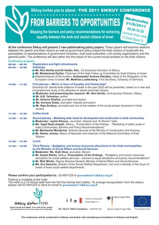 Sikkuy invites you to attend - THE 2011 SIKKUY CONFERENCE
                                                                                                             Wedn
                  FROM BARRIERS TO OPPORTUNITIES                                                                  es
                                                                                                             ≤±ØπØ≤
                                                                                                               09:00-1
                                                                                                                           ∞±±
                                                                                                                              day

                  Mapping the barriers and policy recommendations for achieving Leonardo 5:30
                                                                                         Hotel, Ha
                     equality between the Arab and Jewish citizens of Israel    10 David
                                                                                         Elazar S
                                                                                                     ifa
                                                                                                  t.
At the conference Sikkuy will present 3 new pathbreaking policy papers. These papers will examine relations
between the Jewish and Arab citizens as well as government policy toward the Arab citizens of Israel with the
participation of representatives of government ministries, Arab local authorities, civil society organizations and the
general public. The conference will also delve into the impact of the current social protests on the Arab citizens.
Conference program:
∞π∫∞∞ – ∞π∫≥∞    Registration and light refreshments
∞π∫≥∞ – ±∞∫∞∞    Greetings
                 £ Mr. Ron Gerlitz and Ali Haider, Adv., Co-Executive Directors of Sikkuy
                 £ Mr. Muhammad Zaidan, Chairman of the High Follow up Committee for Arab Citizens of Israel
                 £ Representatives of the funders: Ambassador Andrew Standley, Head of the Delegation of the
                    European Union to Israel; Mr. Matthias Luettenberg, First Secretary, Embassy of Germany
±∞∫∞∞ – ±±∫≥∞       First plenary – Who's in favor of Equality and Partnership?
                    Scenarios for Jewish-Arab relations in Israel in the year 2020 will be presented, based on a new and
                    comprehensive study of the attitudes of Jewish and Arab citizens
                    £ Moderator and presenting the research: Mr. Ron Gerlitz, Co-Executive Director, Sikkuy
                    £ Mr. A.B. Yehoshua, author
                    £ Mr. Antoine Shalhat, journalist and author
                    £ Ms. Avirama Golan, journalist, Haaretz and author
                    £ Mr. Raja Za'atary, journalist and one of the leaders of the social protest movement in Arab
                       society
±±∫≥∞ – ±≤∫∞∞       Coffee break
±≤∫∞∞ – ±≥∫≥∞       Second plenary – Marketing state lands for development and construction in Arab communities
                    £ Moderator: Jackie Khoury,- journalist, Haaretz and "A-Shams" radio
                    £ Ms. Hagit Naali-Joseph, Sikkuy – Presentation of the ﬁndings – "Marketing of state Lands in
                      Arab Communities, Barriers and Policy Recommendations"
                    £ Mr. Mordechai Mordechai, Director-General of the Ministry of Construction and Housing
                    £ Mr. Ramez Jaraisy, Mayor of Nazareth and chairman of the National Committee of Arab
                      Mayors
±≥∫≥∞ – ±¥∫≥∞       Lunch
±¥∫≥∞ – ±∂∫∞∞       Third Plenary – Budgetary and human resources allocations to the Arab municipalities
                    by the Ministry of Social Affairs and Social Services
                    £ Moderator: Ms. Ruth Sinai, journalist, Ma'ariv
                    £ Mr. Amjad Shbita, Sikkuy: Presentation of the ﬁndings - "Budgetary and human resources
                      allocations for social welfare services – barriers to equal allocations and policy recommendations"
                    £ Mr. Moti Winter, Deputy Director-General, Ministry of Social Affairs and Social Services
                    £ Ms. Eva Sama'an, Director of the Social Welfare Department, Jish and a member of the forum of
                      heads of Arab social welfare departments.

Please conﬁrm your participation to: 02-6541225 or jerusalem@sikkuy.org.il
Parking is available at the hotel.
The hotel is a 10 minute walk from the Hof Ha-Carmel train station. To arrange transportation from the station,
please call 02 6541225 or send an email to jerusalem@sikkuy.org.il




                                             e Alan BÆ Sli a Foundation ≠              Germen Federal Foreign Office   The European Union


          The conference will be conducted in Hebrew and Arabic with simultaneous translation to Hebrew and English
 