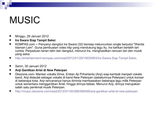 MUSIC Minggu, 29 Januari 2012  Ira Swara Siap Tampil Seksi  KOMPAS.com -- Penyanyi dangdut Ira Swara (32) bersiap meluncurkan single berjudul "Wanita Idaman Lain". Guna pembuatan video klip yang mendukung lagu itu, Ira bahkan berlatih tari rumba. Perpaduan tarian latin dan dangdut, menurut Ira, menghasilkan ramuan tari dan musik yang seksi.  http://entertainment.kompas.com/read/2012/01/29/19035893/Ira.Swara.Siap.Tampil.Seksi . Senin, 30 Januari 2012 Anji Gantikan Ariel di New Peterpan Okezone.com- Mantan vokalis Drive, Erdian Aji Prihartanto (Anji) siap kembali menjadi vokalis band. Anji didaulat sebagai vokalis di band New Peterpan (sebelumnya Peterpan) untuk konser di beberapa kota. Anji rencananya hanya diminta membawakan beberapa lagu milik Peterpan untuk sementara menggantikan Ariel, hingga dirinya bebas. Menurut Anji, dirinya merupakan salah satu penikmat musik Peterpan.  http://music.okezone.com/read/2012/01/30/386/566048/anji-gantikan-ariel-di-new-peterpan 
