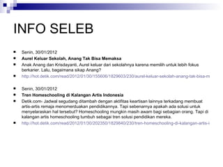 INFO SELEB Senin, 30/01/2012  Aurel Keluar Sekolah, Anang Tak Bisa Memaksa Anak Anang dan Krisdayanti, Aurel keluar dari sekolahnya karena memilih untuk lebih fokus berkarier. Lalu, bagaimana sikap Anang?  http://hot.detik.com/read/2012/01/30/155606/1829603/230/aurel-keluar-sekolah-anang-tak-bisa-memaksa Senin, 30/01/2012  Tren Homeschooling di Kalangan Artis Indonesia  Detik.com- Jadwal segudang ditambah dengan aktifitas keartisan lainnya terkadang membuat artis-artis remaja menomerduakan pendidikannya. Tapi sebenarnya apakah ada solusi untuk menyelaraskan hal tersebut? Homeschooling mungkin masih awam bagi sebagian orang. Tapi di kalangan artis homeschooling tumbuh sebagai tren solusi pendidikan mereka.  http://hot.detik.com/read/2012/01/30/202350/1829840/230/tren-homeschooling-di-kalangan-artis-indonesia?h991102207 
