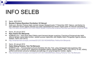 INFO SELEB Senin, 30/01/2012  Bondan Prakoso Resmikan Pernikahan 16 Februari Detik.com- Bondan Prakoso telah menikah dengan Margaret pada 17 Desember 2007. Namun, pernikahan itu baru dilakukan secara agama. Bondan pun akan meresmikannya secara negara pada 16 Februari mendatang. http://hot.detik.com/read/2012/01/30/214809/1829867/230/bondan-prakoso-resmikan-pernikahan-16-februari?h991101207 Senin, 30 Januari 2012  Ratu Felisha Kini Menjanda  KOMPAS.com -- Artis peran Ratu Felisha resmi bercerai dengan suaminya, Franciscus Emmanuel atau lebih dikenal dengan nama Jules Korsten, setelah putusan dijatuhkan oleh Majelis Hakim Pengadilan Agama Jakarta Selatan, Senin (30/1/2012).  http://entertainment.kompas.com/read/2012/01/30/14034469/Ratu.Felisha.Kini.Menjanda Senin, 30 Januari 2012  Habis Sidang Pertama, Tere Tak Bersuara  KOMPAS.com -- Theresia Ebenna Ezeria Pardede (32) atau Tere, yang menggugat cerai suaminya, Eka Nugraha, pada 3 Januari 2012, datang ke Pengadilan Agama Jakarta Selatan, Senin (30/1/2012). Di situ, sidang pertama perceraian penyanyi sekaligus pencipta lagu ini, yang beragenda mediasi, digelar.  http://entertainment.kompas.com/read/2012/01/30/13383299/Habis.Sidang.Pertama.Tere.Tak.Bersuara 