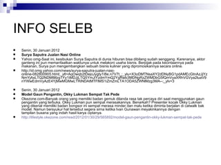 INFO SELEB Senin, 30 Januari 2012 Surya Saputra Jualan Nasi Online Yahoo omg-Saat ini, kesibukan Surya Saputra di dunia hiburan bisa dibilang sudah senggang. Karenanya, aktor ganteng ini pun memanfaatkan waktunya untuk melakoni usaha bisnis. Berpijak pada kecintaannya pada makanan, Surya pun mengembangkan sebuah bisnis kuliner yang dipromosikannya secara online. http://id.omg.yahoo.com/news/surya-saputra-jualan-nasi-online-082800905.html;_ylt=AqOwqb2tDejoJygty1I8e.n7V7t_;_ylu=X3oDMTNsaXY2dDNyBG1pdAMEcGtnAzJjYzNmYjAxLTQ2NDMtMzg1Yy1iMDJjLTQ5YmJiYzdmYmQ2YgRwb3MDNgRzZWMDbG5fQmVyaXRhVGVya2luaV9nYWwEdmVyAzE4YjMwMGMwLTRiNDAtMTFlMS1iZmZmLTA1ODA5ZWNlMzg3MA--;_ylv=3 Senin, 30 Januari 2012 Model Gaun Pengantin, Okky Lukman Sempat Tak Pede Okezone.com-Banyak orang yang memiliki badan gemuk dilanda rasa tak percaya diri saat menggunakan gaun pengantin yang terbuka. Okky Lukman pun sempat merasakannya. Benarkah? Presenter kocak Okky Lukman yang dikenal memiliki badan bongsor ini sempat merasa minder dan malu ketika diminta berjalan di catwalk bak model. Namun bersyukur hal tersebut segera sirna ketika Ivan Gunawan meyakinkannya dengan tampilan busana yang indah hasil karya ciptanya.  http://lifestyle.okezone.com/read/2012/01/30/29/565892/model-gaun-pengantin-okky-lukman-sempat-tak-pede 
