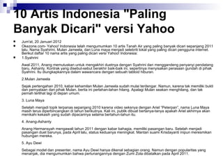 10 Artis Indonesia "Paling Banyak Dicari" versi Yahoo Jum'at, 20 Januari 2012 Okezone.com- Yahoo! Indonesia telah mengumumkan 10 artis Tanah Air yang paling banyak dicari sepanjang 2011 lalu. Nama Syahirini, Mulan Jameela, dan Luna maya menjadi selebriti lokal yang paling dicari pengguna internet. Berikut daftar 10 nama artis yang paling dicari versi Yahoo! Indonesia:  1.Syahrini   Awal 2011, Anang memutuskan untuk mengakhiri duetnya dengan Syahrini dan menggandeng penyanyi pendatang baru, Ashanty. Kontrak yang disebut-sebut berakhir baik-baik ini, sepertinya menyisakan perasaan gundah di pihak Syahrini. Itu diungkapkannya dalam wawancara dengan sebuah tabloid hiburan.   2.Mulan Jameela   Sejak pertengahan 2010, kabar kehamilan Mulan Jameela sudah mulai terdengar. Namun, karena tak memiliki bukti dan pernyataan dari pihak Mulan, berita ini perlahan-lahan hilang. Apalagi Mulan seakan menghilang, dan tak pernah terlihat lagi di depan umum.   3. Luna Maya   Setelah menjadi topik terpanas sepanjang 2010 karena video seksnya dengan Ariel “Peterpan”, nama Luna Maya masih terus diperbincangkan di tahun berikutnya. Kali ini, publik dibuat bertanya-tanya apakah Ariel akhirnya akan menikahi kekasih yang sudah dipacarinya selama bertahun-tahun itu.   4. Anang-Ashanty   Anang Hermansyah mengawali tahun 2011 dengan kabar bahagia, memiliki pasangan baru. Setelah menjadi pasangan duet barunya, pada April lalu, status keduanya meningkat. Mantan suami Krisdayanti inipun meresmikan hubungan mereka.   5. Ayu Dewi   Sebagai model dan presenter, nama Ayu Dewi hanya dikenal sebagian orang. Namun dengan popularitas yang menanjak, dia mengumumkan bahwa pertunangannya dengan Zumi Zola dibatalkan pada April 2011.   