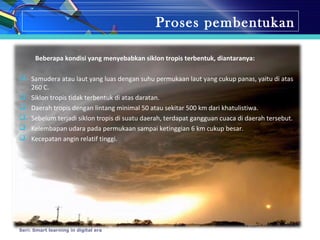 Proses pembentukan
Beberapa kondisi yang menyebabkan siklon tropis terbentuk, diantaranya:
 Samudera atau laut yang luas dengan suhu permukaan laut yang cukup panas, yaitu di atas
260 C.
 Siklon tropis tidak terbentuk di atas daratan.
 Daerah tropis dengan lintang minimal 50 atau sekitar 500 km dari khatulistiwa.
 Sebelum terjadi siklon tropis di suatu daerah, terdapat gangguan cuaca di daerah tersebut.
 Kelembapan udara pada permukaan sampai ketinggian 6 km cukup besar.
 Kecepatan angin relatif tinggi.
Seri: Smart learning in digital era
 