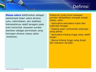 Definisi
Masaa udara didefinisikan sebagai
sekelompok besar udara dimana
suhu, kelembaban, dan stabilitas
hidrostatiknya relatif seragam pada
arah horizontal. Kawasan sumber
diartikan sebagai permukaan yang
homogen dimana massa udara
terbentuk.
Diseluruh muka bumi kawasan
sumber diklasifikasi menjadi empat
lokasi, yaitu :
Samudera-samudera tropis dan
subtropis hangat.
Padang pasir continental subtropis
yang panas.
Samudera lintang tinggi yang relatif
dingin.
Benua lintang tinggi yang dingin
dan kawasan es/salju
www.themegallery.com
 