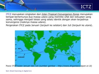 ICTZ
ITCZ merupakan singkatan dari Inter-Tropical Convergence Zones merupakan
tempat bertemunya dua massa udara yang memiliki sifat dan kekuatan yang
sama, sehingga menjadi lokasi yang selalu identik dengan akan terjadinya
konvergensi (naiknya massa udara).
Pergerakan ITCZ pada Januari (terjauh ke selatan) dan Juli (terjauh ke utara).
Posisi ITCZ bulan Januari dan Juli (sumber gambar : http://www.dirgantara-lapan.or.id)
Seri: Smart learning in digital era
 