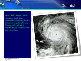 Definisi
Siklon Tropis (Tropical Cyclone)
merupakan istilah dalam
meteorologi untuk suatu daerah
bertekanan sangat rendah yang
ditopang oleh angin yang
berputar dengan kecepatan lebih
dari 118 km/jam
Seri: Smart learning in
digital era
 