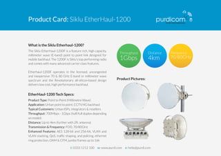 Product Card: Siklu EtherHaul-1200 
What is the Siklu Etherhaul-1200? 
The Siklu EtherHaul-1200F is a feature rich, high capacity, 
millimeter wave (E-band) point to point link designed for 
mobile backhaul. The 1200F is Siklu’s top performing radio 
and comes with many advanced carrier class features. 
Etherhaul-1200F operates in the licensed, uncongested 
and inexpensive 70 & 80 GHz E-band or millimeter wave 
spectrum and the Revolutionary all-silicon-based design 
delivers low cost, high performance backhaul. 
EtherHaul-1200 Tech Specs: 
Product Type: Point to Point (Millimetre Wave) 
Application: Urban point to point, CCTV/4G backhaul 
Typical Customers: Urban ISPs, integrators & resellers 
Throughput: 700Mbps - 1Gbps (half/full duplex depending 
on model) 
Distance: Up to 4km (further with 2ft. antenna) 
Transmission & Frequency: FDD, 70/80GHz 
Enhanced Features: AES 128-bit and 256-bit, VLAN and 
VLAN stacking, QoS, traffic shaping, and policing, ethernet 
ring protection, OAM & CFM, jumbo frames up to 16k 
Product Pictures: 
t: 0333 1212 100 w: www.purdi.com e: hello@purdi.com 
