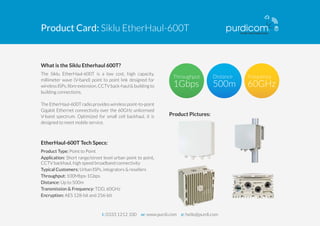 Product Card: Siklu EtherHaul-600T
The Siklu EtherHaul-600T is a low cost, high capacity,
millimeter wave (V-band) point to point link designed for
wireless ISPs, ﬁbre extension, CCTV back-haul & building to
building connections.
The EH-600T supports 8 user-conﬁgurable frequency
channels and thus is the world’s most scalable 60GHz
solution, suitable for any network scenario with guaranteed
performances. Optimized for small cell backhaul, it is
designed to meet mobile service.
What is the Siklu Etherhaul 600T?
Product Type: Point to Point
Application: Short range/street level urban point to point,
CCTV backhaul, high speed broadband connectivity
Typical Customers: Urban ISPs, integrators & resellers
Throughput: 100Mbps-1Gbps
Distance: Up to 500m
Transmission & Frequency: TDD, 60GHz
Encryption: AES 128-bit and 256-bit
EtherHaul-600T Tech Specs:
Product Pictures:
t: 0333 1212 100 w: www.purdi.com e: hello@purdi.com
 