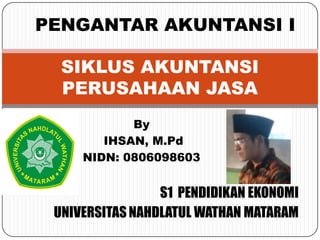 S1 PENDIDIKAN EKONOMI
UNIVERSITASNAHDLATUL WATHAN MATARAM
SIKLUS AKUNTANSI
PERUSAHAAN JASA
By
IHSAN, M.Pd
NIDN: 0806098603
PENGANTAR AKUNTANSI I
 