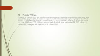 2.) Periode 1990-an
Memasuki tahun 1990-an perekonomian Indonesia kembali menikmati pertumbuhan
tinggi. Tingkat pertumbuhan yang tinggi ini menyebabkan selama 7 tahun pertama
periode 1990-an, PDB riil hamper menjadi dua kali lipat yaitu dari RP 263 triliun di
tahun 1990 menjadi RP 434 triliun di tahun 1997.
 