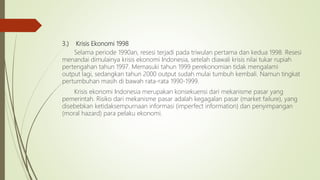 3.) Krisis Ekonomi 1998
Selama periode 1990an, resesi terjadi pada triwulan pertama dan kedua 1998. Resesi
menandai dimulainya krisis ekonomi Indonesia, setelah diawali krisis nilai tukar rupiah
pertengahan tahun 1997. Memasuki tahun 1999 perekonomian tidak mengalami
output lagi, sedangkan tahun 2000 output sudah mulai tumbuh kembali. Namun tingkat
pertumbuhan masih di bawah rata-rata 1990-1999.
Krisis ekonomi Indonesia merupakan konsekuensi dari mekanisme pasar yang
pemerintah. Risiko dari mekanisme pasar adalah kegagalan pasar (market failure), yang
disebebkan ketidaksempurnaan informasi (imperfect information) dan penyimpangan
(moral hazard) para pelaku ekonomi.
 