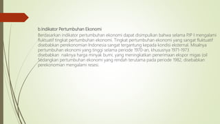 b.Indikator Pertumbuhan Ekonomi
Berdasarkan indikator pertumbuhan ekonomi dapat disimpulkan bahwa selama PJP I mengalami
fluktuatif tingkat pertumbuhan ekonomi. Tingkat pertumbuhan ekonomi yang sangat fluktuatif
disebabkan perekonomian Indonesia sangat tergantung kepada kondisi eksternal. Misalnya
pertumbuhan ekonomi yang tinggi selama periode 1970-an, khususnya 1971-1973
disebabkan naiknya harga minyak bumi, yang meningkatkan penerimaan ekspor migas (oil
Sedangkan pertumbuhan ekonomi yang rendah terutama pada periode 1982, disebabkan
perekonomian mengalami resesi.
 