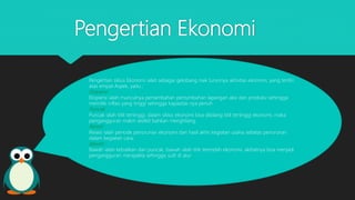 Pengertian Ekonomi
Pengertian siklus Ekonomi ialah sebagai gelobang naik turunnya aktivitas ekonomi, yang terdiri
atas empat Aspek, yaitu ;
Ekspansi
Ekspansi ialah munculnya pertambahan pertumbuhan lapangan aksi dan produksi sehingga
memiliki inflasi yang tinggi sehingga kapasitas nya penuh
Puncak
Puncak ialah titik tertinggi, dalam siklus ekonomi bisa dibilang titik tertinggi ekonomi, maka
pengangguran makin sedikit bahkan menghilang.
Resesi
Resesi ialah periode penurunan ekonomi dari hasil akhir kegiatan usaha sebatas penurunan
dalam kegiatan cara.
Bawah
Bawah ialah kebalikan dari puncak, bawah ialah titik terendah ekonomi, akibatnya bisa menjadi
pengangguran merajalela sehingga sulit di atur
 