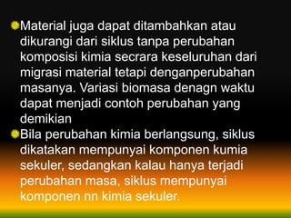 Material juga dapat ditambahkan atau
dikurangi dari siklus tanpa perubahan
komposisi kimia secrara keseluruhan dari
migrasi material tetapi denganperubahan
masanya. Variasi biomasa denagn waktu
dapat menjadi contoh perubahan yang
demikian
Bila perubahan kimia berlangsung, siklus
dikatakan mempunyai komponen kumia
sekuler, sedangkan kalau hanya terjadi
perubahan masa, siklus mempunyai
komponen nn kimia sekuler.
 