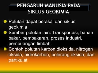 PENGARUH MANUSIA PADA
SIKLUS GEOKIMIA
Polutan dapat berasal dari siklus
geokimia
Sumber polutan lain: Transportasi, bahan
bakar, pembakaran, proses industri,
pembuangan limbah.
Contoh polutan karbon dioksida, nitrogen
oksida, hidrokarbon, belerang oksida, dan
partikulat
 