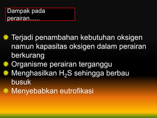 Dampak pada
perairan......
Terjadi penambahan kebutuhan oksigen
namun kapasitas oksigen dalam perairan
berkurang
Organisme perairan terganggu
Menghasilkan H2S sehingga berbau
busuk
Menyebabkan eutrofikasi
 